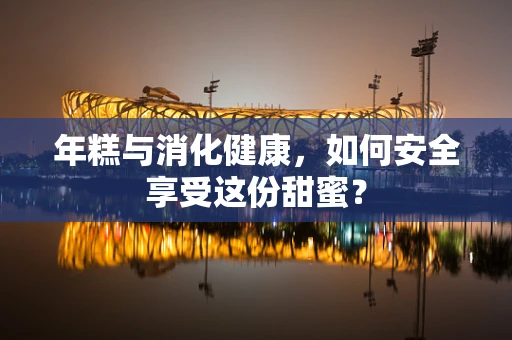 年糕与消化健康，如何安全享受这份甜蜜？