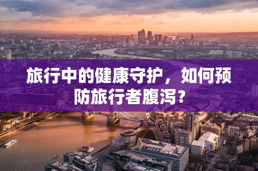 旅行中的健康守护，如何预防旅行者腹泻？