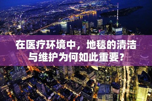 在医疗环境中，地毯的清洁与维护为何如此重要？