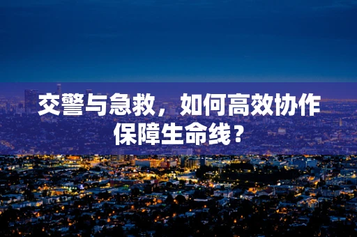 交警与急救，如何高效协作保障生命线？