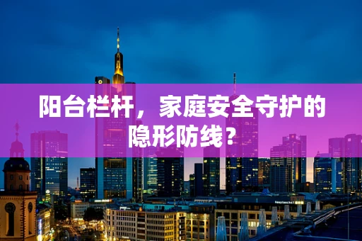 阳台栏杆，家庭安全守护的隐形防线？