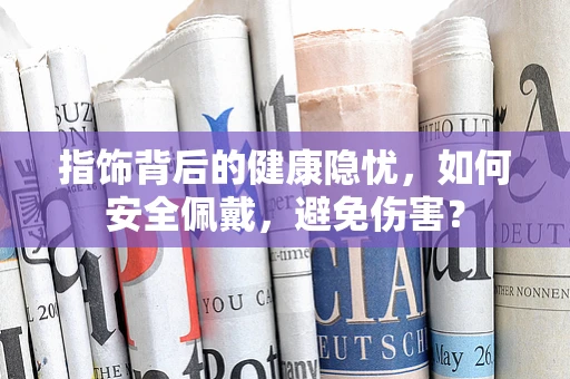 指饰背后的健康隐忧，如何安全佩戴，避免伤害？
