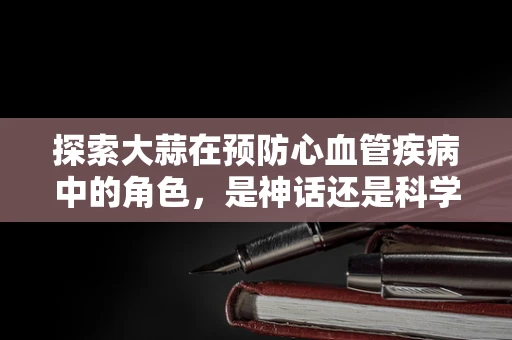 探索大蒜在预防心血管疾病中的角色，是神话还是科学？