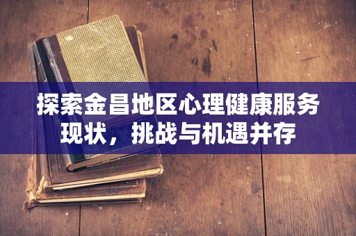 探索金昌地区心理健康服务现状，挑战与机遇并存