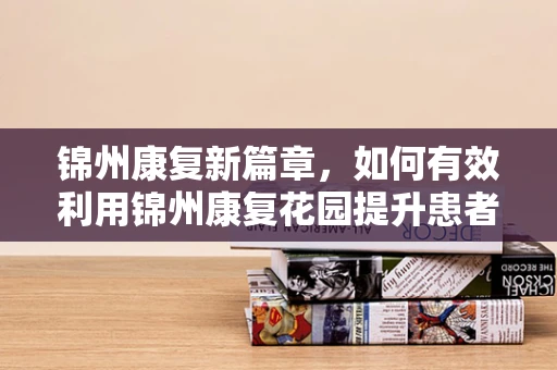 锦州康复新篇章，如何有效利用锦州康复花园提升患者生活质量？