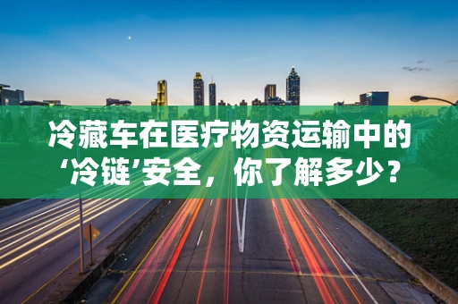 冷藏车在医疗物资运输中的‘冷链’安全，你了解多少？