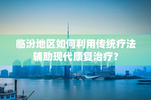 临汾地区如何利用传统疗法辅助现代康复治疗？