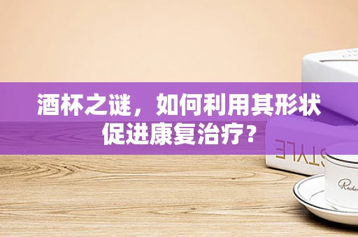 酒杯之谜，如何利用其形状促进康复治疗？