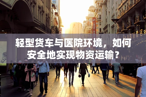 轻型货车与医院环境，如何安全地实现物资运输？