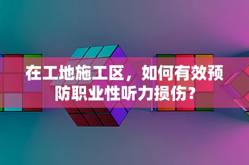 在工地施工区，如何有效预防职业性听力损伤？