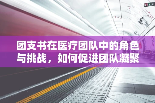团支书在医疗团队中的角色与挑战，如何促进团队凝聚与患者关怀？
