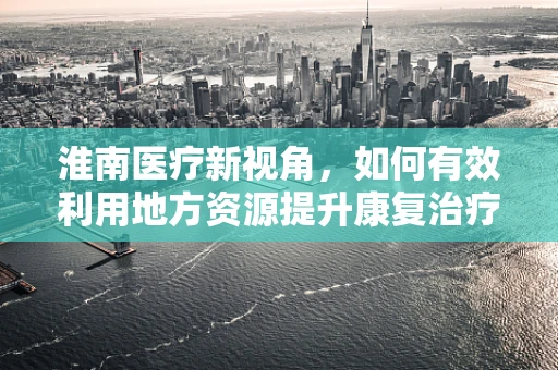 淮南医疗新视角，如何有效利用地方资源提升康复治疗效果？