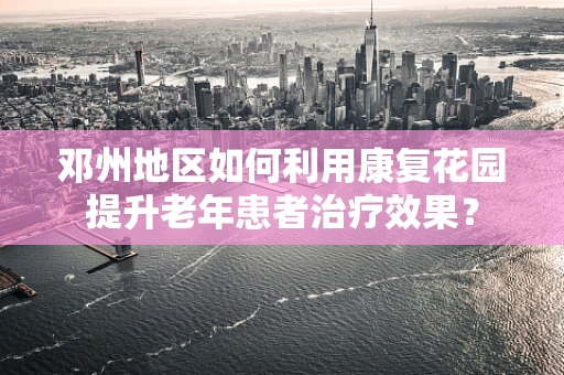 邓州地区如何利用康复花园提升老年患者治疗效果？