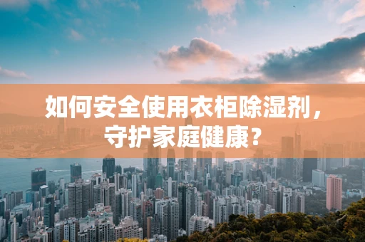 如何安全使用衣柜除湿剂，守护家庭健康？