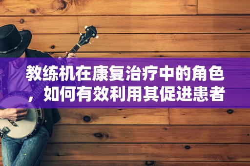 教练机在康复治疗中的角色，如何有效利用其促进患者功能恢复？