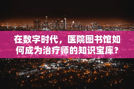 在数字时代，医院图书馆如何成为治疗师的知识宝库？