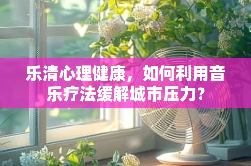 乐清心理健康，如何利用音乐疗法缓解城市压力？