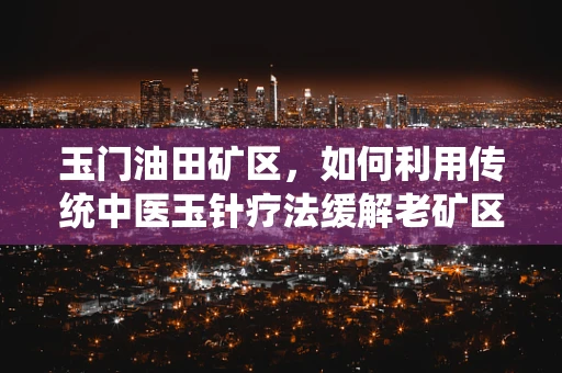 玉门油田矿区，如何利用传统中医玉针疗法缓解老矿区居民的慢性疼痛？