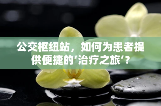 公交枢纽站，如何为患者提供便捷的‘治疗之旅’？