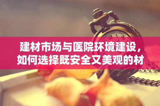 建材市场与医院环境建设，如何选择既安全又美观的材料？