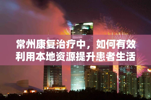 常州康复治疗中，如何有效利用本地资源提升患者生活质量？