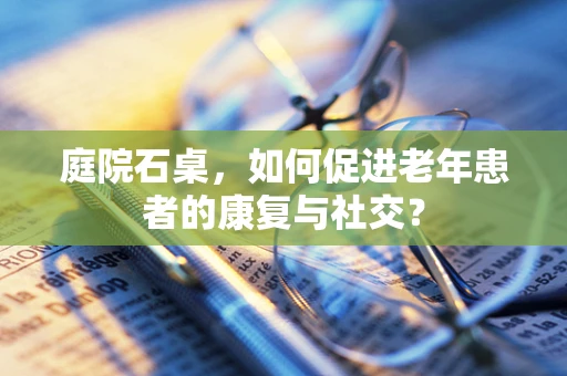 庭院石桌，如何促进老年患者的康复与社交？