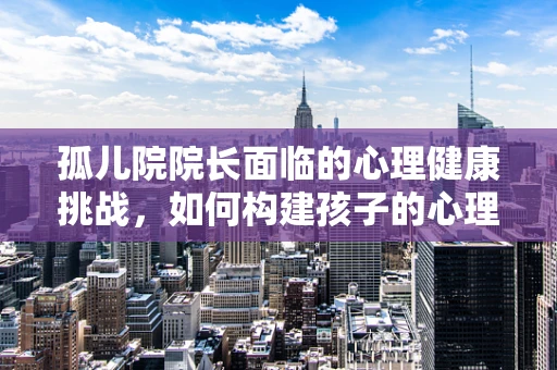 孤儿院院长面临的心理健康挑战，如何构建孩子的心理安全网？