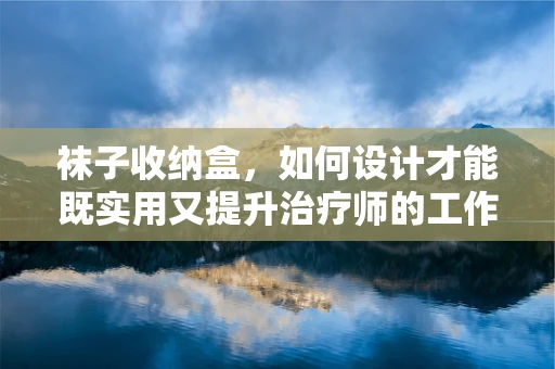 袜子收纳盒，如何设计才能既实用又提升治疗师的工作效率？