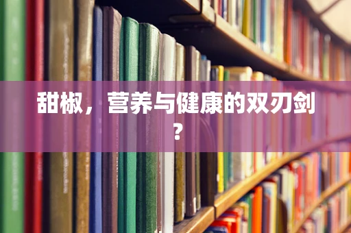 甜椒，营养与健康的双刃剑？
