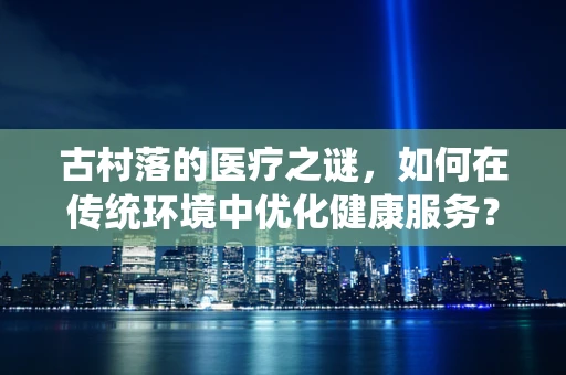 古村落的医疗之谜，如何在传统环境中优化健康服务？