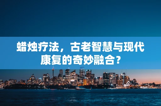蜡烛疗法，古老智慧与现代康复的奇妙融合？