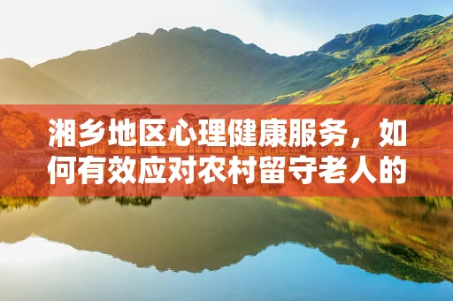 湘乡地区心理健康服务，如何有效应对农村留守老人的孤独感？