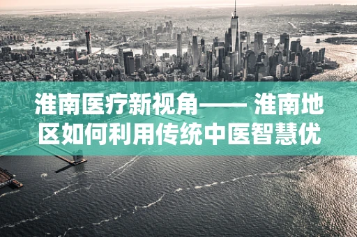 淮南医疗新视角—— 淮南地区如何利用传统中医智慧优化康复治疗？