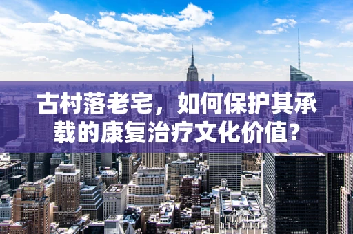 古村落老宅，如何保护其承载的康复治疗文化价值？