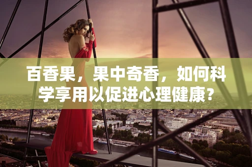 百香果，果中奇香，如何科学享用以促进心理健康？