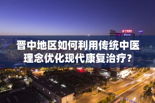 晋中地区如何利用传统中医理念优化现代康复治疗？