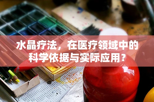 水晶疗法，在医疗领域中的科学依据与实际应用？
