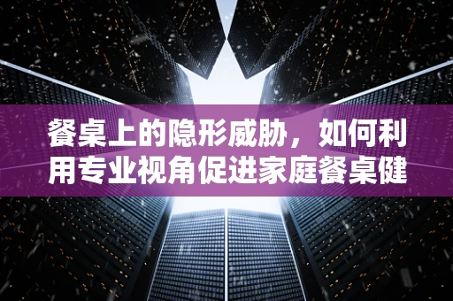 餐桌上的隐形威胁，如何利用专业视角促进家庭餐桌健康？