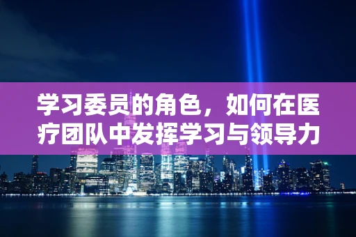 学习委员的角色，如何在医疗团队中发挥学习与领导力？