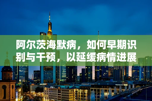 阿尔茨海默病，如何早期识别与干预，以延缓病情进展？