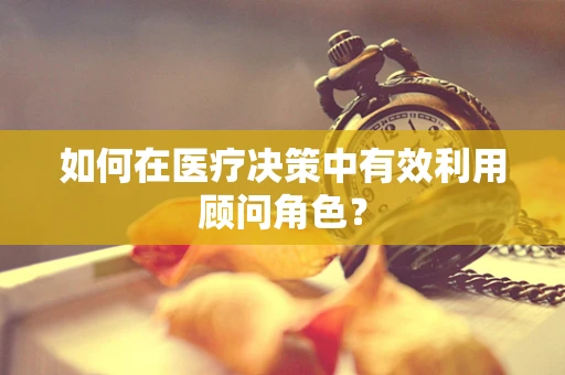 如何在医疗决策中有效利用顾问角色？