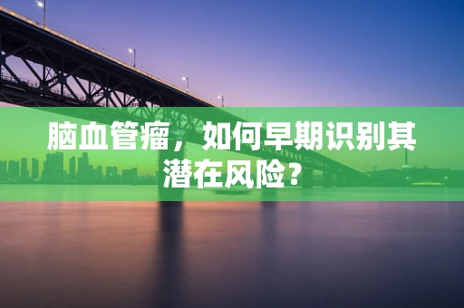 脑血管瘤，如何早期识别其潜在风险？