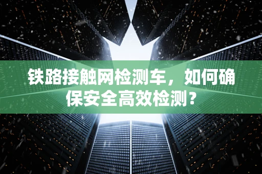 铁路接触网检测车，如何确保安全高效检测？