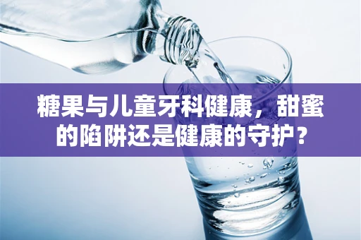 糖果与儿童牙科健康，甜蜜的陷阱还是健康的守护？