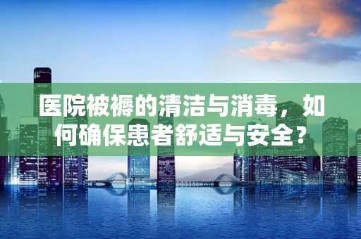 医院被褥的清洁与消毒，如何确保患者舒适与安全？