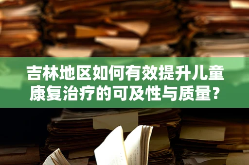 吉林地区如何有效提升儿童康复治疗的可及性与质量？