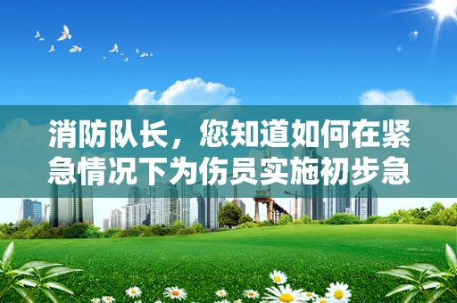 消防队长，您知道如何在紧急情况下为伤员实施初步急救吗？