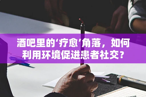 酒吧里的‘疗愈’角落，如何利用环境促进患者社交？