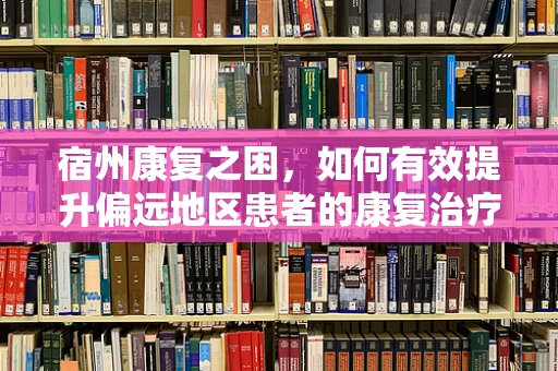 宿州康复之困，如何有效提升偏远地区患者的康复治疗体验？