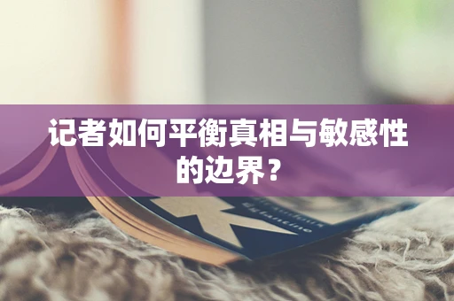 记者如何平衡真相与敏感性的边界？